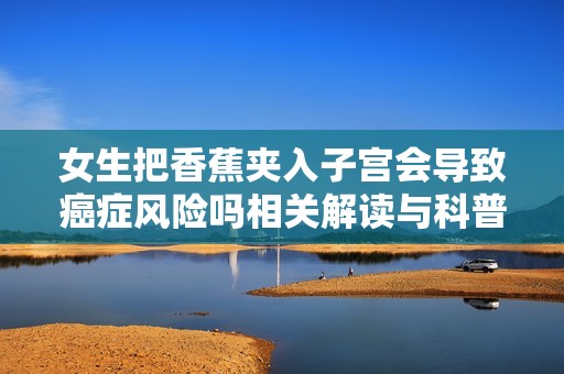 女生把香蕉夹入子宫会导致癌症风险吗相关解读与科普知识