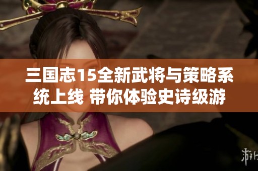 三国志15全新武将与策略系统上线 带你体验史诗级游戏革新
