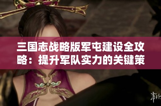 三国志战略版军屯建设全攻略：提升军队实力的关键策略解析