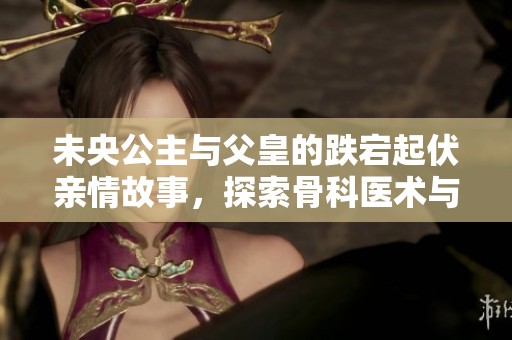 未央公主与父皇的跌宕起伏亲情故事，探索骨科医术与亲情的交错之旅