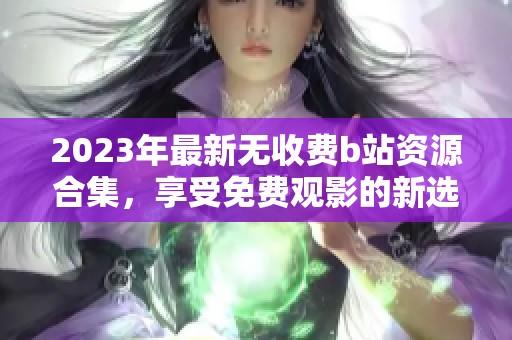 2023年最新无收费b站资源合集，享受免费观影的新选择