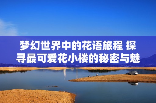 梦幻世界中的花语旅程 探寻最可爱花小楼的秘密与魅力