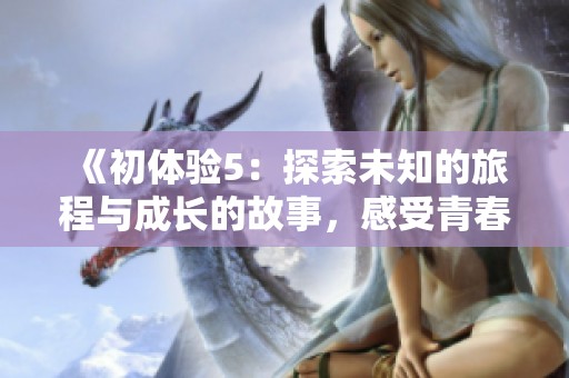 《初体验5：探索未知的旅程与成长的故事，感受青春的激情与挑战》