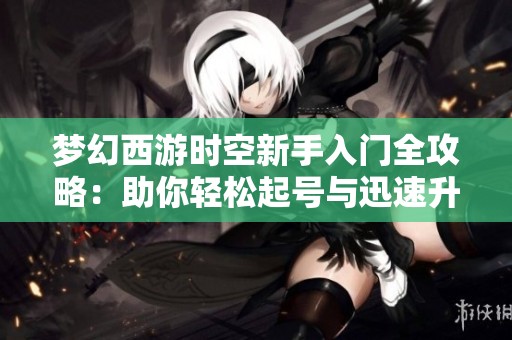 梦幻西游时空新手入门全攻略：助你轻松起号与迅速升级技巧分享