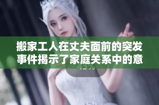 搬家工人在丈夫面前的突发事件揭示了家庭关系中的意外尴尬瞬间