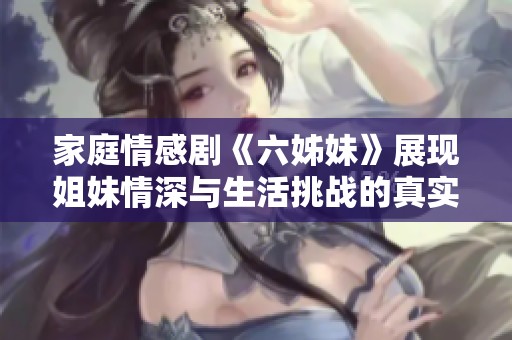 家庭情感剧《六姊妹》展现姐妹情深与生活挑战的真实故事