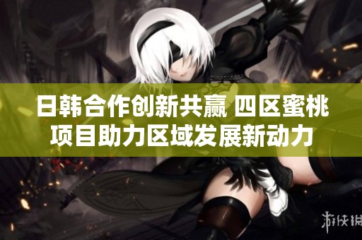 日韩合作创新共赢 四区蜜桃项目助力区域发展新动力
