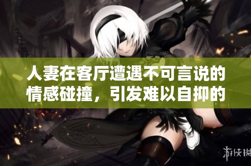人妻在客厅遭遇不可言说的情感碰撞，引发难以自抑的呻吟声