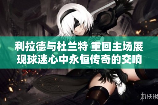 利拉德与杜兰特 重回主场展现球迷心中永恒传奇的交响曲