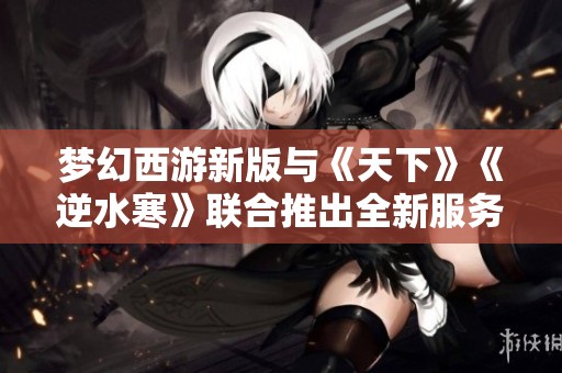 梦幻西游新版与《天下》《逆水寒》联合推出全新服务器重磅更新！