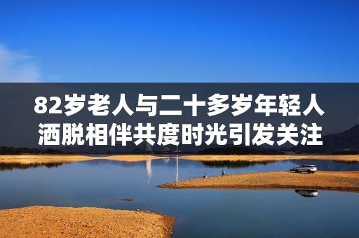 82岁老人与二十多岁年轻人洒脱相伴共度时光引发关注与议论