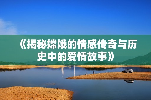 《揭秘嫦娥的情感传奇与历史中的爱情故事》
