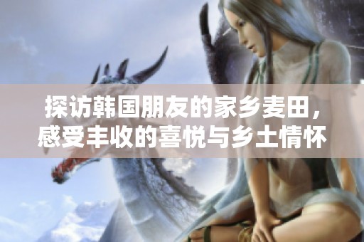 探访韩国朋友的家乡麦田，感受丰收的喜悦与乡土情怀