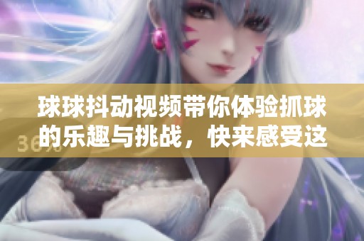 球球抖动视频带你体验抓球的乐趣与挑战，快来感受这份刺激吧