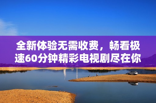全新体验无需收费，畅看极速60分钟精彩电视剧尽在你的指尖