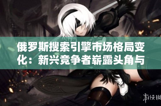 俄罗斯搜索引擎市场格局变化：新兴竞争者崭露头角与挑战