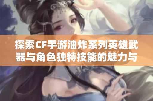 探索CF手游油炸系列英雄武器与角色独特技能的魅力与战斗风格