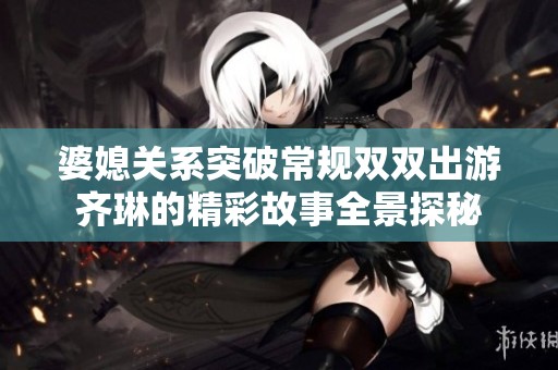 婆媳关系突破常规双双出游齐琳的精彩故事全景探秘