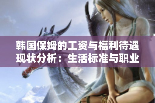 韩国保姆的工资与福利待遇现状分析：生活标准与职业发展的挑战