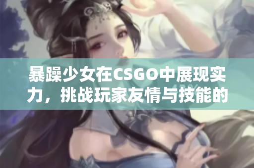 暴躁少女在CSGO中展现实力，挑战玩家友情与技能的极限精彩时刻