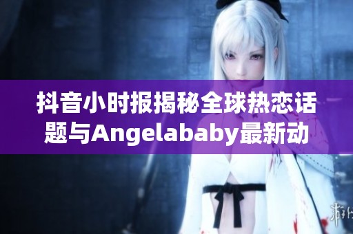 抖音小时报揭秘全球热恋话题与Angelababy最新动态