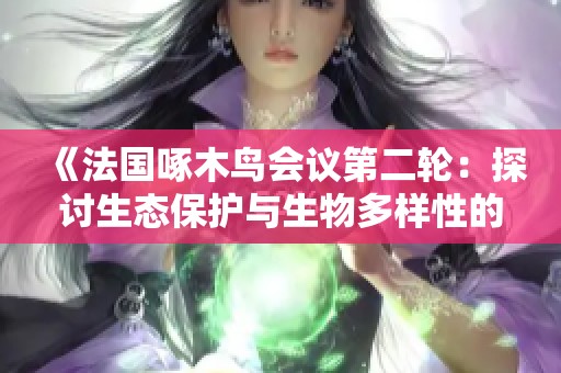 《法国啄木鸟会议第二轮：探讨生态保护与生物多样性的重要性》