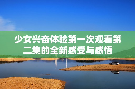 少女兴奋体验第一次观看第二集的全新感受与感悟