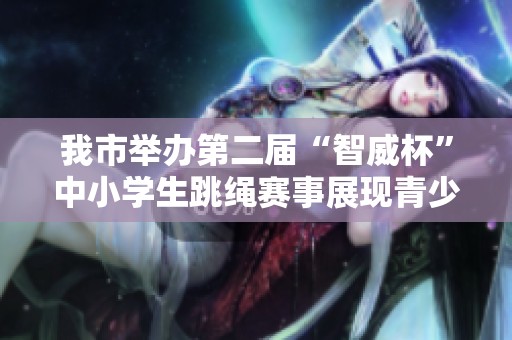 我市举办第二届“智威杯”中小学生跳绳赛事展现青少年风采