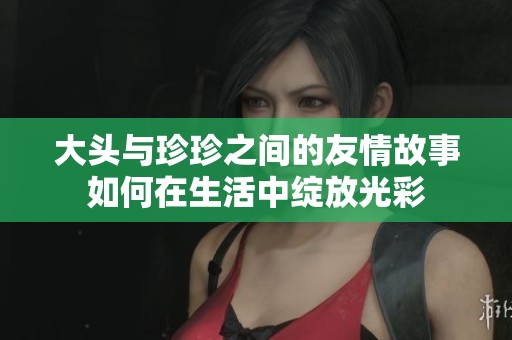 大头与珍珍之间的友情故事如何在生活中绽放光彩