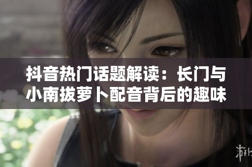 抖音热门话题解读：长门与小南拔萝卜配音背后的趣味梗分析