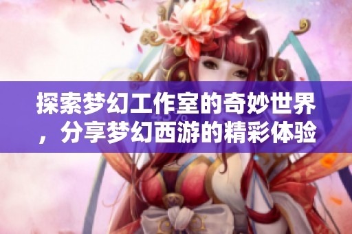 探索梦幻工作室的奇妙世界，分享梦幻西游的精彩体验与攻略