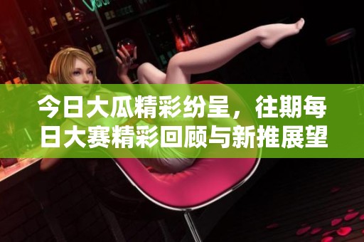 今日大瓜精彩纷呈，往期每日大赛精彩回顾与新推展望一网打尽