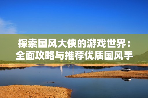 探索国风大侠的游戏世界：全面攻略与推荐优质国风手游