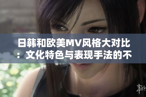 日韩和欧美MV风格大对比：文化特色与表现手法的不同展现