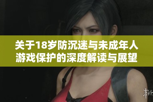 关于18岁防沉迷与未成年人游戏保护的深度解读与展望