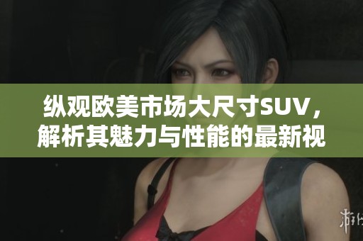 纵观欧美市场大尺寸SUV，解析其魅力与性能的最新视频评测