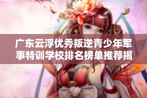 广东云浮优秀叛逆青少年军事特训学校排名榜单推荐揭秘