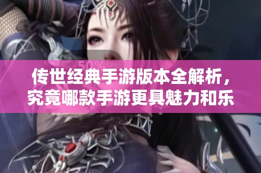 传世经典手游版本全解析，究竟哪款手游更具魅力和乐趣