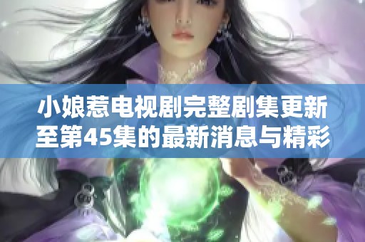 小娘惹电视剧完整剧集更新至第45集的最新消息与精彩看点分析