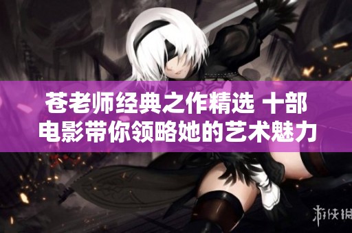 苍老师经典之作精选 十部电影带你领略她的艺术魅力与风采