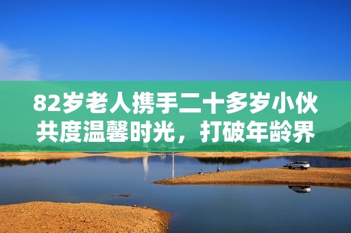 82岁老人携手二十多岁小伙共度温馨时光，打破年龄界限的美好友谊