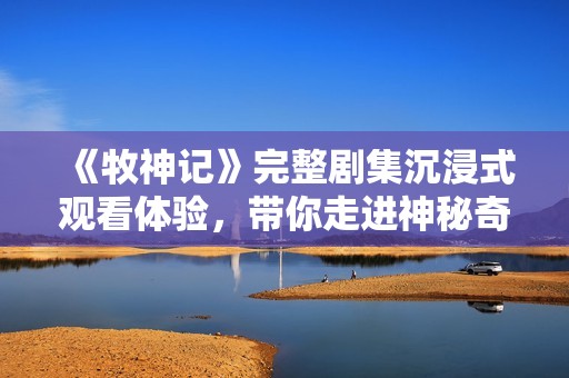 《牧神记》完整剧集沉浸式观看体验，带你走进神秘奇幻的牧神世界