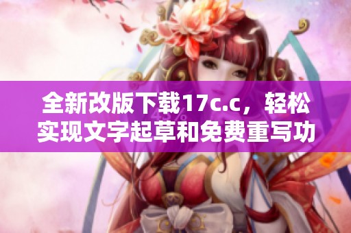 全新改版下载17c.c，轻松实现文字起草和免费重写功能