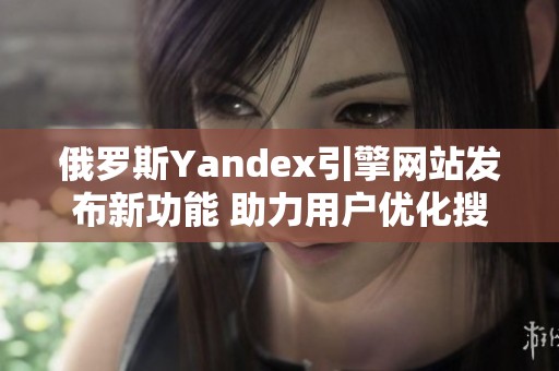 俄罗斯Yandex引擎网站发布新功能 助力用户优化搜索体验