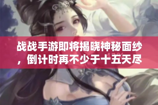 战战手游即将揭晓神秘面纱，倒计时再不少于十五天尽享全新体验