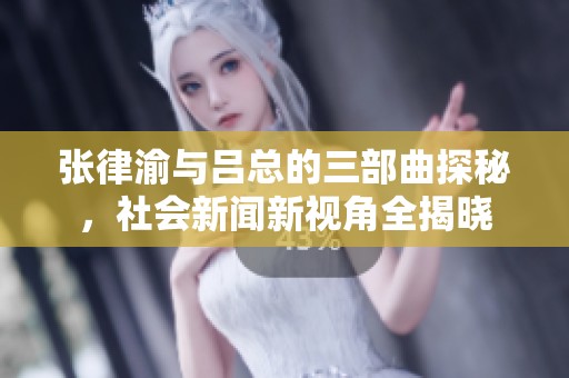 张律渝与吕总的三部曲探秘，社会新闻新视角全揭晓