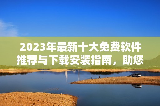 2023年最新十大免费软件推荐与下载安装指南，助您轻松提升工作效率