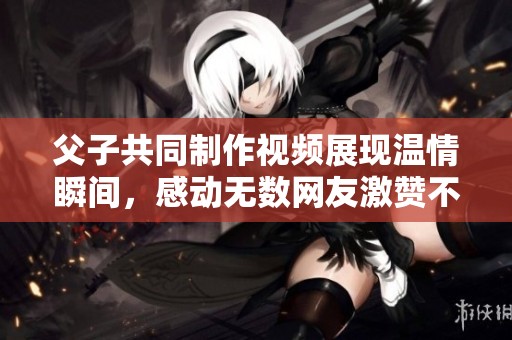 父子共同制作视频展现温情瞬间，感动无数网友激赞不已