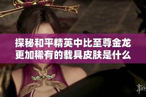 探秘和平精英中比至尊金龙更加稀有的载具皮肤是什么