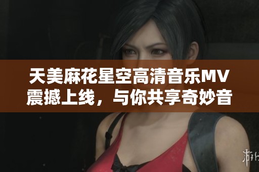 天美麻花星空高清音乐MV震撼上线，与你共享奇妙音乐之旅
